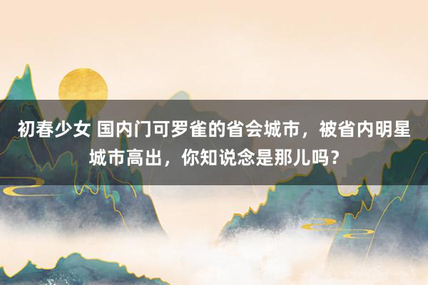 初春少女 国内门可罗雀的省会城市，被省内明星城市高出，你知说念是那儿吗？