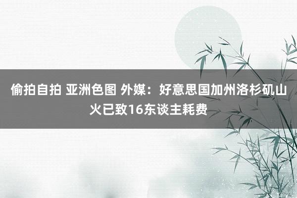 偷拍自拍 亚洲色图 外媒：好意思国加州洛杉矶山火已致16东谈主耗费