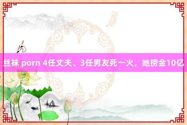 丝袜 porn 4任丈夫、3任男友死一火，她捞金10亿
