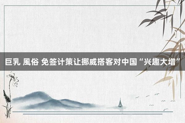 巨乳 風俗 免签计策让挪威搭客对中国“兴趣大增”