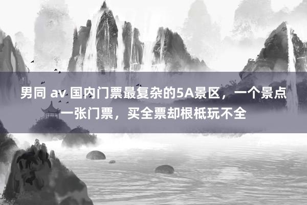 男同 av 国内门票最复杂的5A景区，一个景点一张门票，买全票却根柢玩不全