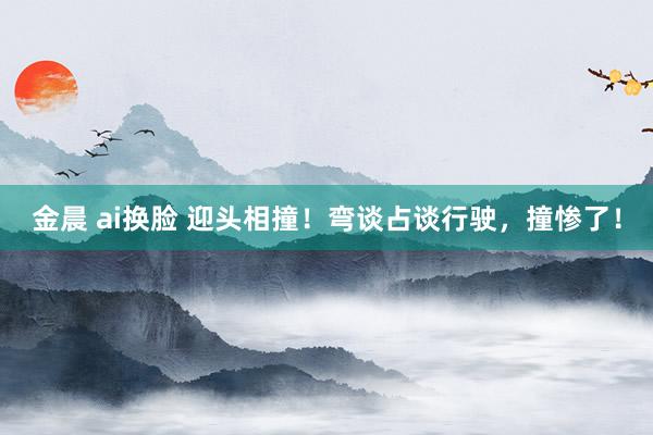 金晨 ai换脸 迎头相撞！弯谈占谈行驶，撞惨了！