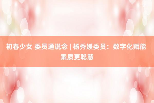 初春少女 委员通说念 | 杨秀媛委员：数字化赋能 素质更聪慧