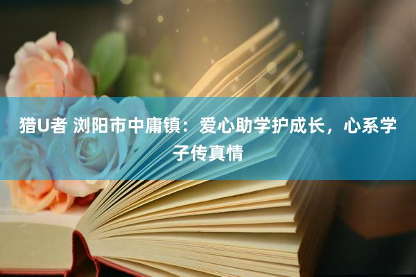 猎U者 浏阳市中庸镇：爱心助学护成长，心系学子传真情