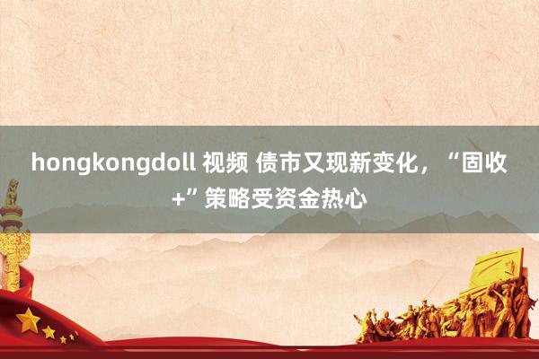 hongkongdoll 视频 债市又现新变化，“固收+”策略受资金热心