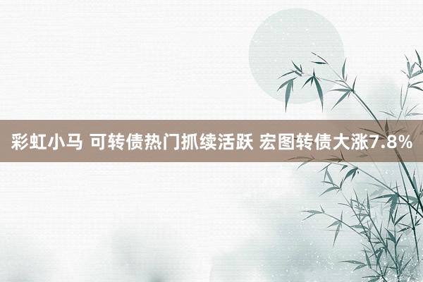 彩虹小马 可转债热门抓续活跃 宏图转债大涨7.8%