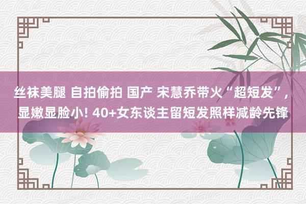 丝袜美腿 自拍偷拍 国产 宋慧乔带火“超短发”， 显嫩显脸小! 40+女东谈主留短发照样减龄先锋