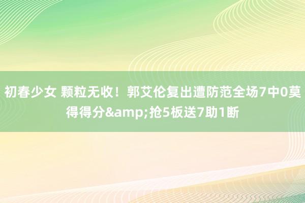 初春少女 颗粒无收！郭艾伦复出遭防范全场7中0莫得得分&抢5板送7助1断