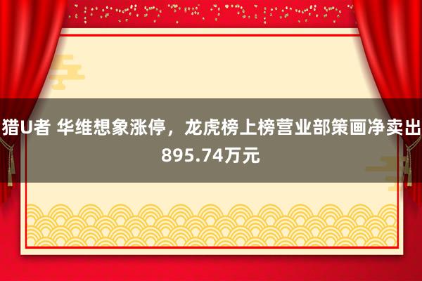 猎U者 华维想象涨停，龙虎榜上榜营业部策画净卖出895.74万元