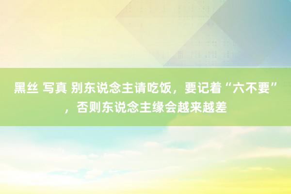 黑丝 写真 别东说念主请吃饭，要记着“六不要”，否则东说念主缘会越来越差