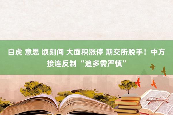 白虎 意思 顷刻间 大面积涨停 期交所脱手！中方接连反制 “追多需严慎”