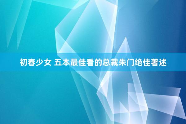 初春少女 五本最佳看的总裁朱门绝佳著述