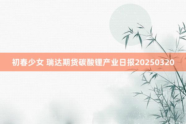 初春少女 瑞达期货碳酸锂产业日报20250320