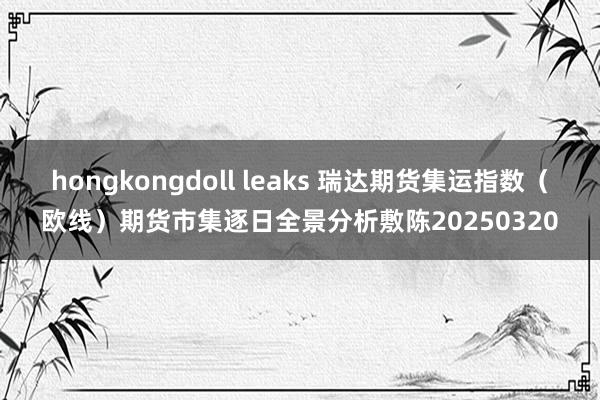 hongkongdoll leaks 瑞达期货集运指数（欧线）期货市集逐日全景分析敷陈20250320