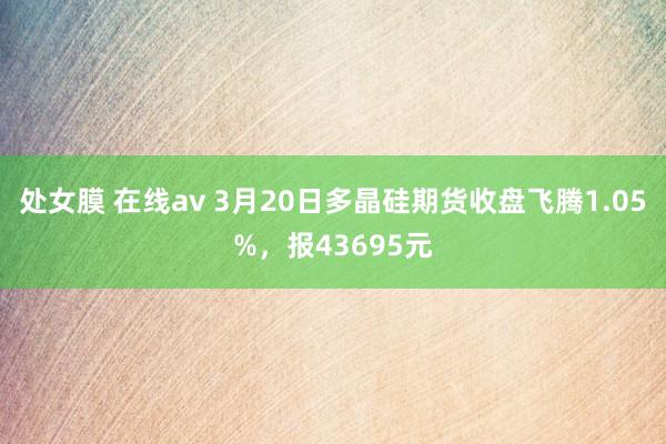 处女膜 在线av 3月20日多晶硅期货收盘飞腾1.05%，报43695元