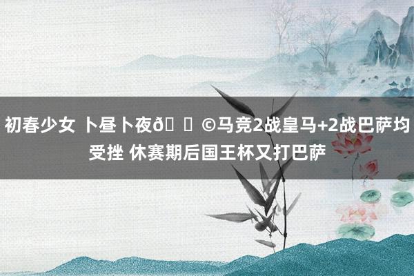 初春少女 卜昼卜夜😩马竞2战皇马+2战巴萨均受挫 休赛期后国王杯又打巴萨