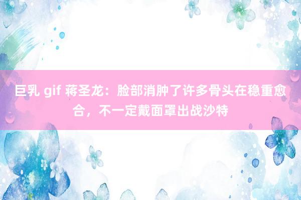 巨乳 gif 蒋圣龙：脸部消肿了许多骨头在稳重愈合，不一定戴面罩出战沙特