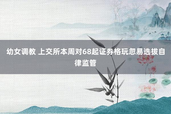 幼女调教 上交所本周对68起证券格玩忽易选拔自律监管