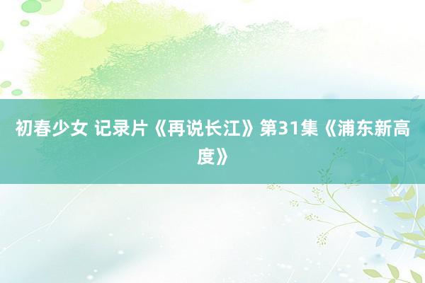 初春少女 记录片《再说长江》第31集《浦东新高度》