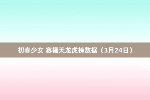 初春少女 赛福天龙虎榜数据（3月24日）
