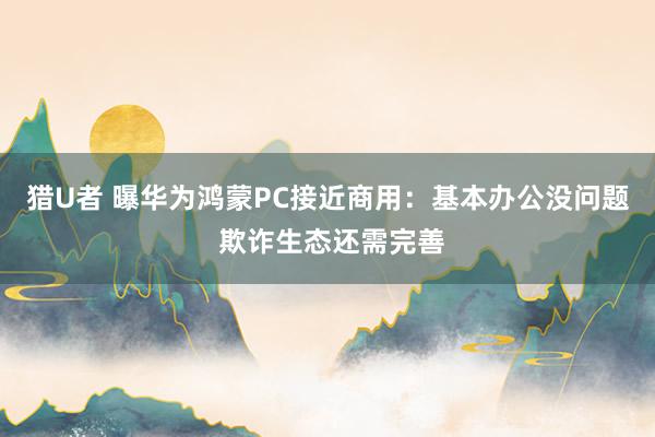 猎U者 曝华为鸿蒙PC接近商用：基本办公没问题 欺诈生态还需完善
