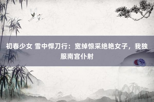 初春少女 雪中悍刀行：宽绰惊采绝艳女子，我独服南宫仆射