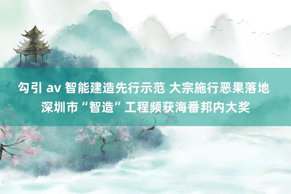 勾引 av 智能建造先行示范 大宗施行恶果落地 深圳市“智造”工程频获海番邦内大奖