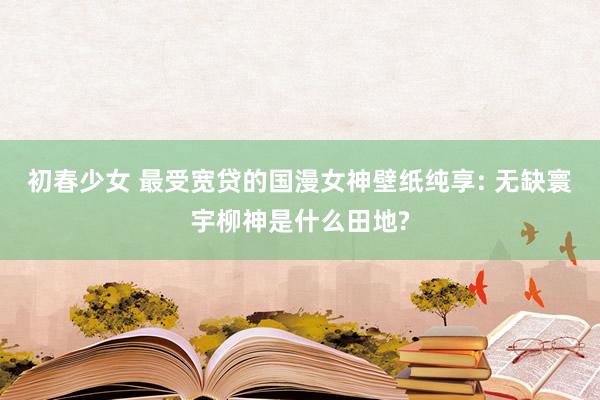 初春少女 最受宽贷的国漫女神壁纸纯享: 无缺寰宇柳神是什么田地?