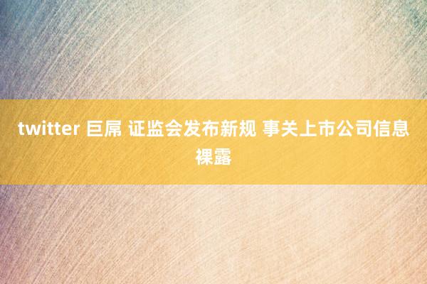twitter 巨屌 证监会发布新规 事关上市公司信息裸露