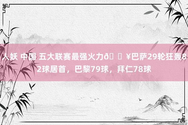人妖 中国 五大联赛最强火力🔥巴萨29轮狂轰82球居首，巴黎79球，拜仁78球