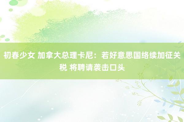 初春少女 加拿大总理卡尼：若好意思国络续加征关税 将聘请袭击口头