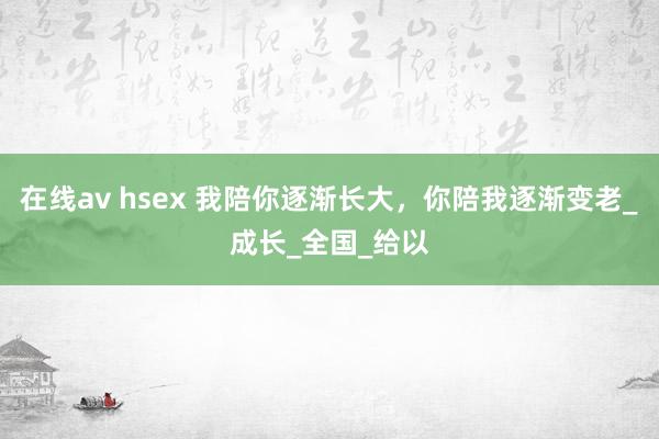 在线av hsex 我陪你逐渐长大，你陪我逐渐变老_成长_全国_给以