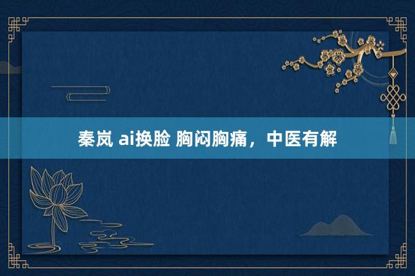秦岚 ai换脸 胸闷胸痛，中医有解