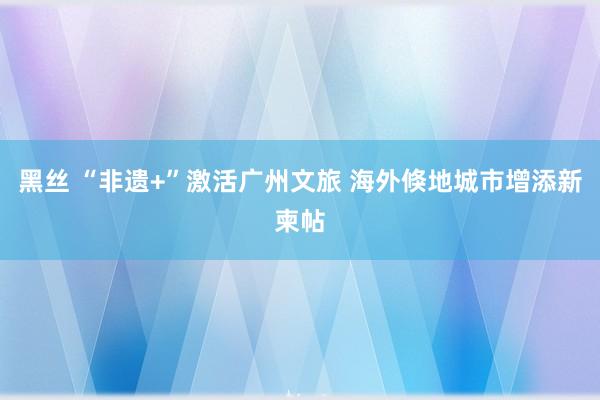 黑丝 “非遗+”激活广州文旅 海外倏地城市增添新柬帖