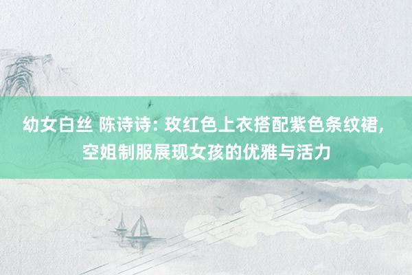 幼女白丝 陈诗诗: 玫红色上衣搭配紫色条纹裙， 空姐制服展现女孩的优雅与活力