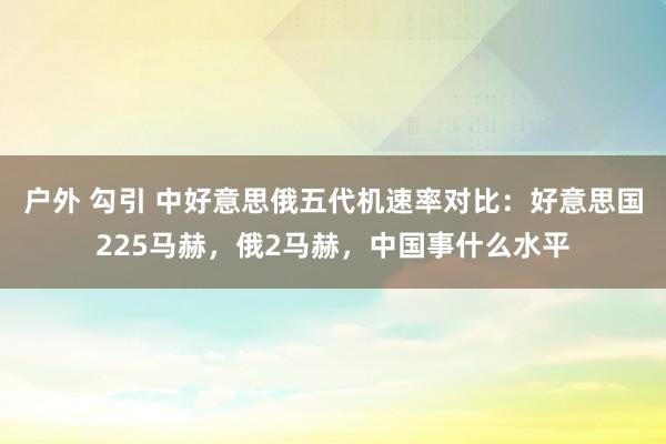 户外 勾引 中好意思俄五代机速率对比：好意思国225马赫，俄2马赫，中国事什么水平