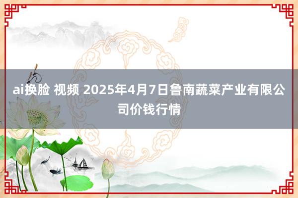 ai换脸 视频 2025年4月7日鲁南蔬菜产业有限公司价钱行情
