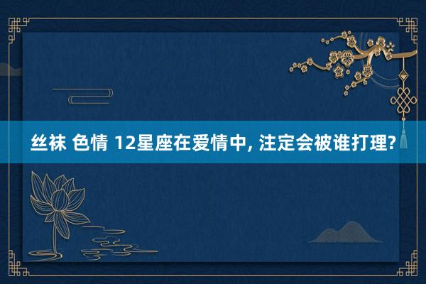 丝袜 色情 12星座在爱情中， 注定会被谁打理?