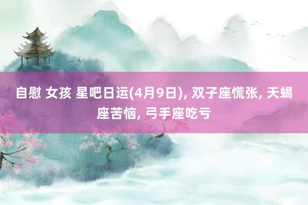 自慰 女孩 星吧日运(4月9日)， 双子座慌张， 天蝎座苦恼， 弓手座吃亏