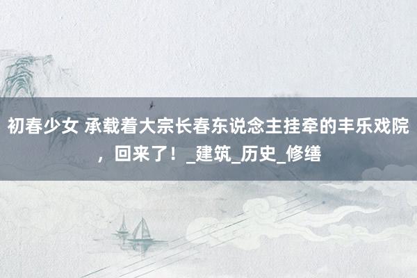 初春少女 承载着大宗长春东说念主挂牵的丰乐戏院，回来了！_建筑_历史_修缮