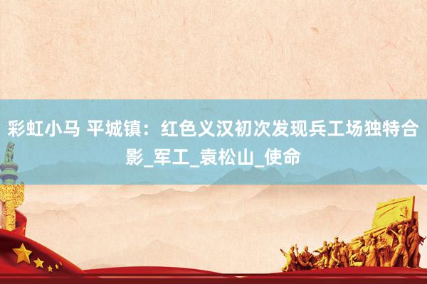 彩虹小马 平城镇：红色义汉初次发现兵工场独特合影_军工_袁松山_使命