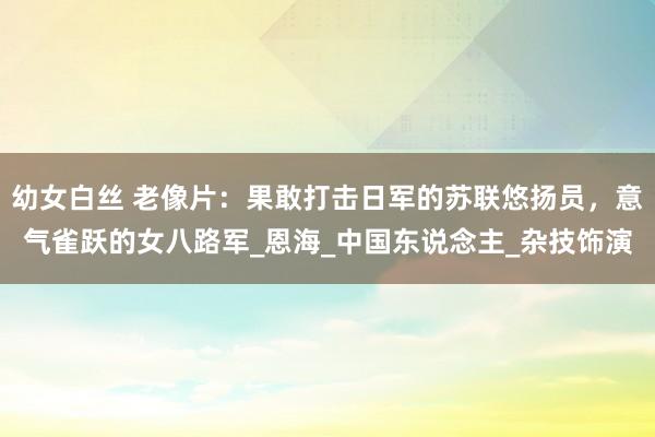 幼女白丝 老像片：果敢打击日军的苏联悠扬员，意气雀跃的女八路军_恩海_中国东说念主_杂技饰演