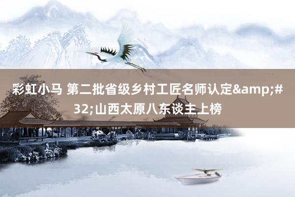 彩虹小马 第二批省级乡村工匠名师认定&#32;山西太原八东谈主上榜