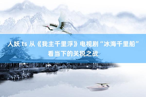 人妖 ts 从《我主千里浮》电视剧“冰海千里船”看当下的关税之战