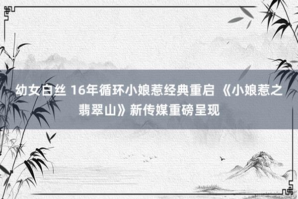 幼女白丝 16年循环小娘惹经典重启 《小娘惹之翡翠山》新传媒重磅呈现