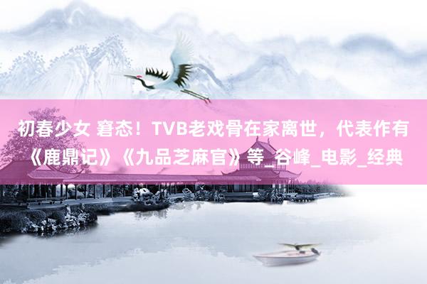 初春少女 窘态！TVB老戏骨在家离世，代表作有《鹿鼎记》《九品芝麻官》等_谷峰_电影_经典