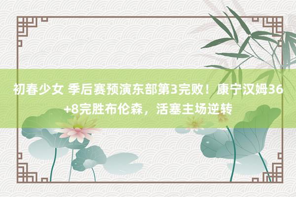 初春少女 季后赛预演东部第3完败！康宁汉姆36+8完胜布伦森，活塞主场逆转