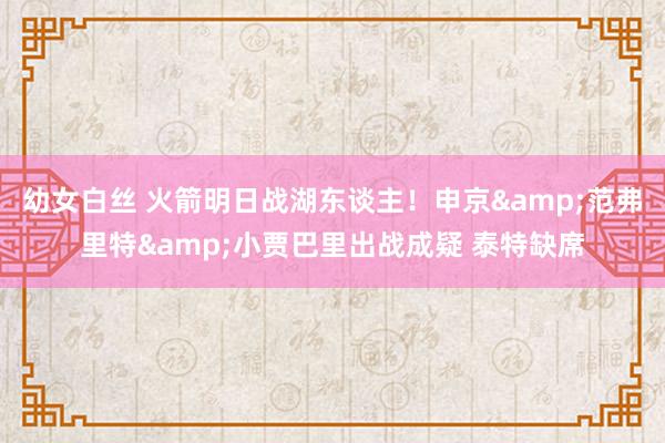 幼女白丝 火箭明日战湖东谈主！申京&范弗里特&小贾巴里出战成疑 泰特缺席