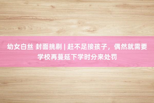 幼女白丝 封面挑剔 | 赶不足接孩子，偶然就需要学校再蔓延下学时分来处罚