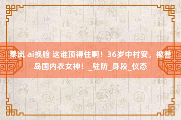 秦岚 ai换脸 这谁顶得住啊！36岁中村安，被誉岛国内衣女神！_驻防_身段_仪态